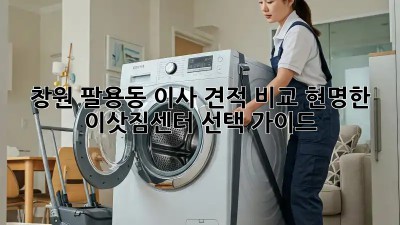 창원 팔용동 이사 견적 비교: 현명한 이삿짐센터 선택 가이드